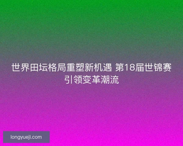 世界田坛格局重塑新机遇 第18届世锦赛引领变革潮流 世界田坛格局重塑新机遇 第18届世锦赛引领变革潮流