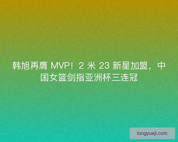 韩旭再膺 MVP！2 米 23 新星加盟，中国女篮剑指亚洲杯三连冠