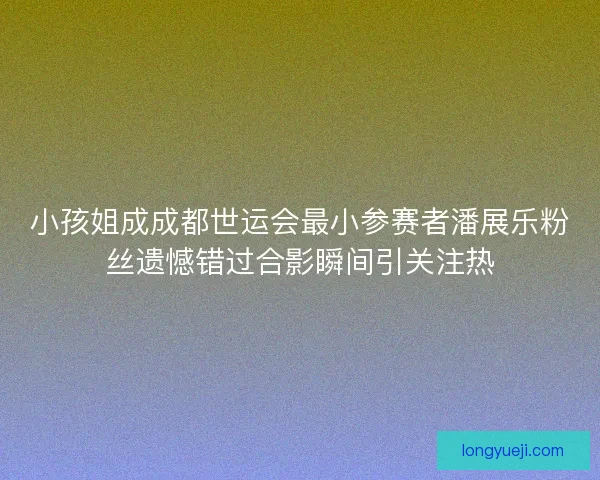 小孩姐成成都世运会最小参赛者潘展乐粉丝遗憾错过合影瞬间引关注热
