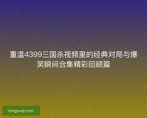 重温4399三国杀视频里的经典对局与爆笑瞬间合集精彩回顾篇