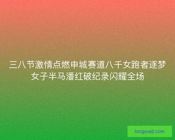 三八节激情点燃申城赛道八千女跑者逐梦女子半马潘红破纪录闪耀全场