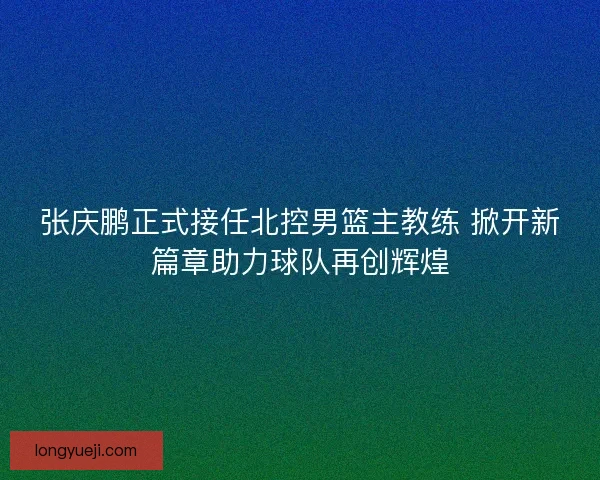张庆鹏正式接任北控男篮主教练 掀开新篇章助力球队再创辉煌