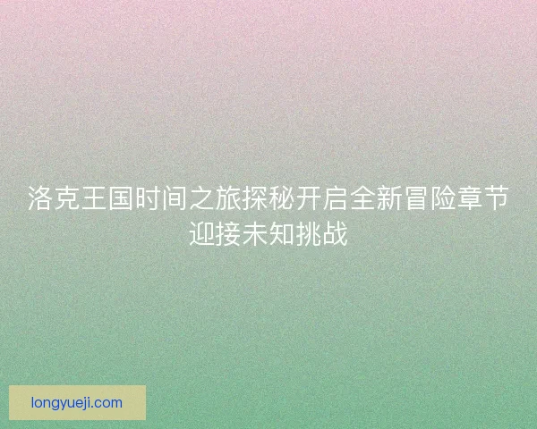 洛克王国时间之旅探秘开启全新冒险章节迎接未知挑战