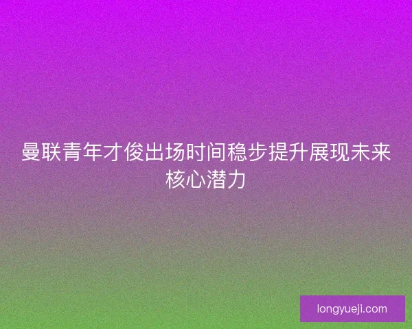 曼联青年才俊出场时间稳步提升展现未来核心潜力 曼联青年才俊出场时间稳步提升展现未来核心潜力
