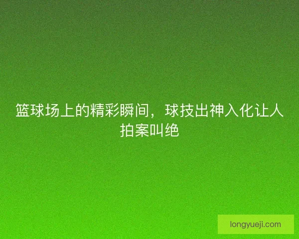 篮球场上的精彩瞬间，球技出神入化让人拍案叫绝