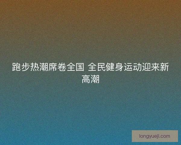 跑步热潮席卷全国 全民健身运动迎来新高潮 跑步热潮席卷全国 全民健身运动迎来新高潮