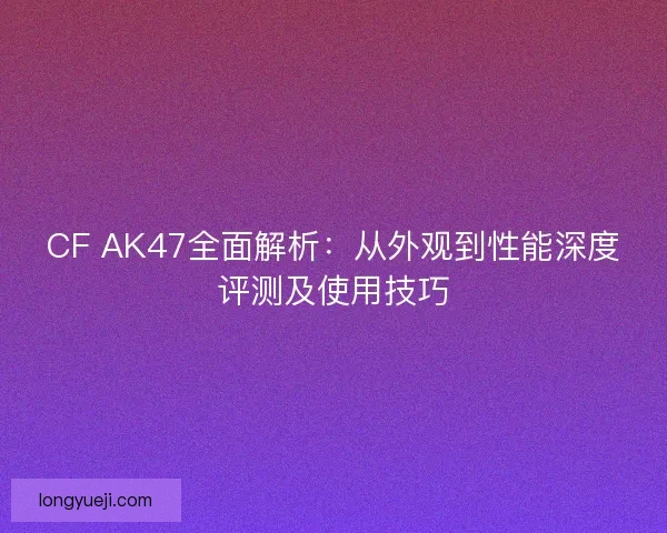 CF AK47全面解析:从外观到性能深度评测及使用技巧 CF AK47全面解析:从外观到性能深度评测及使用技巧