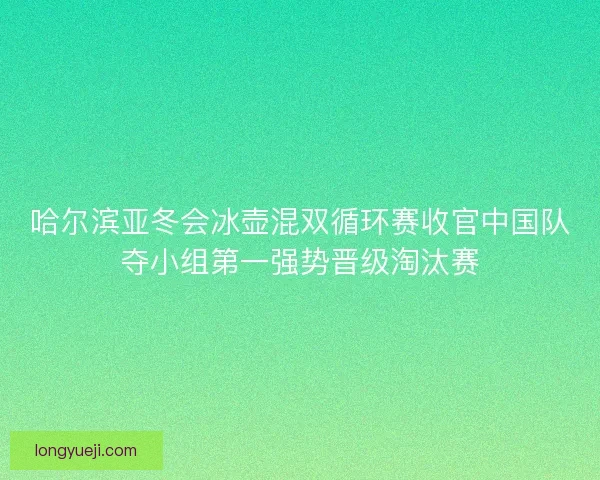 哈尔滨亚冬会冰壶混双循环赛收官中国队夺小组第一强势晋级淘汰赛 哈尔滨亚冬会冰壶混双循环赛收官中国队夺小组第一强势晋级淘汰赛