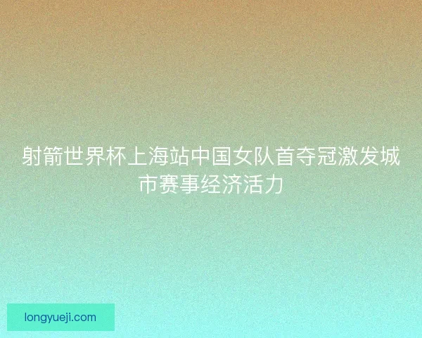 射箭世界杯上海站中国女队首夺冠激发城市赛事经济活力 射箭世界杯上海站中国女队首夺冠激发城市赛事经济活力