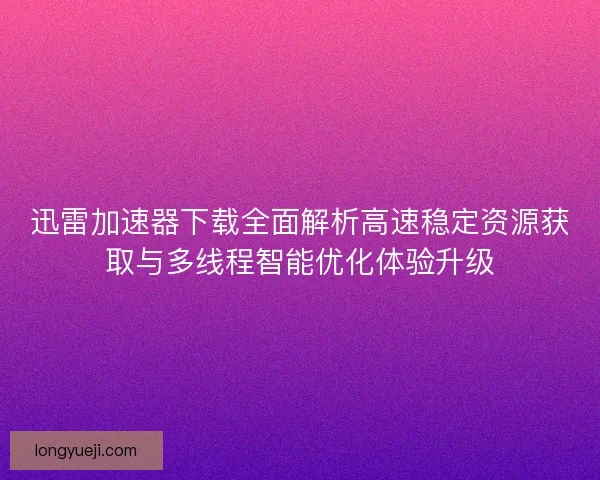 迅雷加速器下载全面解析高速稳定资源获取与多线程智能优化体验升级
