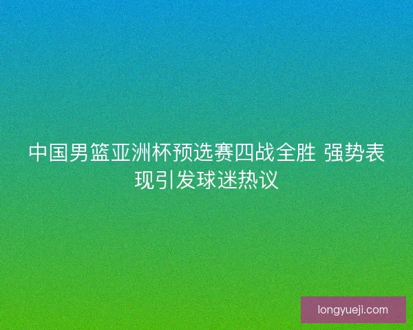 中国男篮亚洲杯预选赛四战全胜 强势表现引发球迷热议 中国男篮亚洲杯预选赛四战全胜 强势表现引发球迷热议