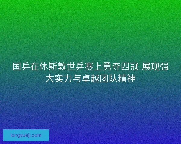 国乒在休斯敦世乒赛上勇夺四冠 展现强大实力与卓越团队精神 国乒在休斯敦世乒赛上勇夺四冠 展现强大实力与卓越团队精神