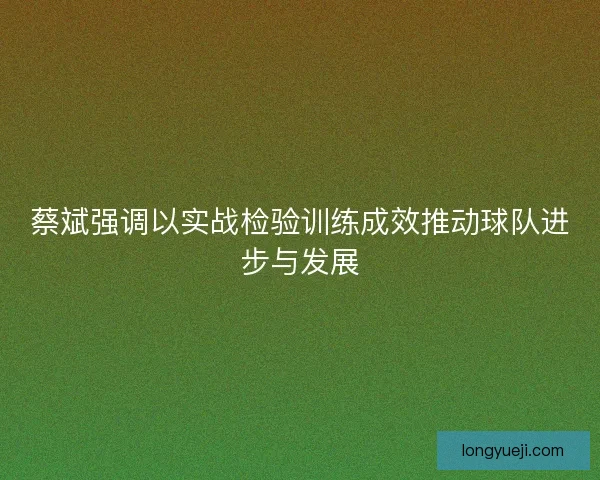 蔡斌强调以实战检验训练成效推动球队进步与发展 蔡斌强调以实战检验训练成效推动球队进步与发展