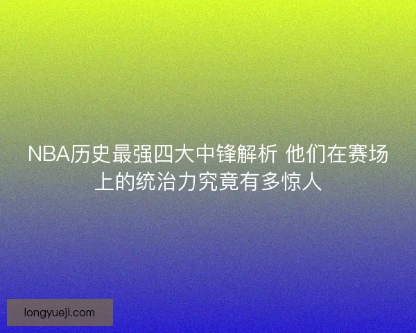 NBA历史最强四大中锋解析 他们在赛场上的统治力究竟有多惊人
