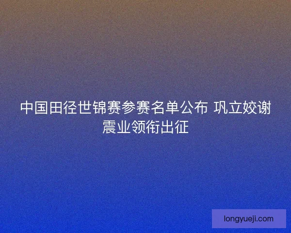 中国田径世锦赛参赛名单公布 巩立姣谢震业领衔出征 中国田径世锦赛参赛名单公布 巩立姣谢震业领衔出征