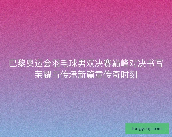 巴黎奥运会羽毛球男双决赛巅峰对决书写荣耀与传承新篇章传奇时刻 巴黎奥运会羽毛球男双决赛巅峰对决书写荣耀与传承新篇章传奇时刻