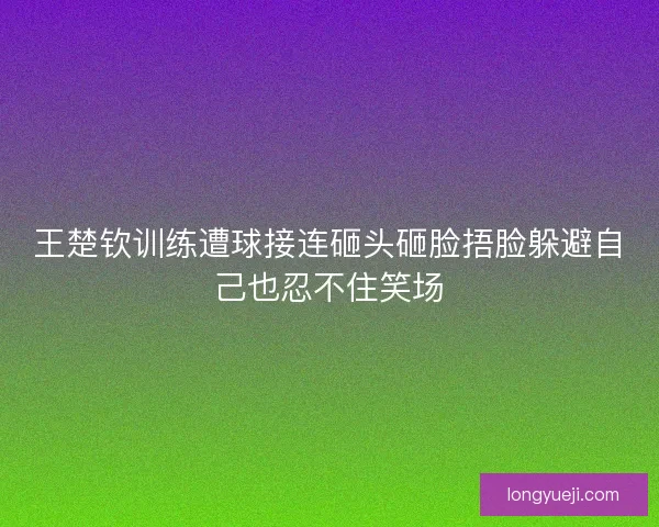 王楚钦训练遭球接连砸头砸脸捂脸躲避自己也忍不住笑场 王楚钦训练遭球接连砸头砸脸捂脸躲避自己也忍不住笑场